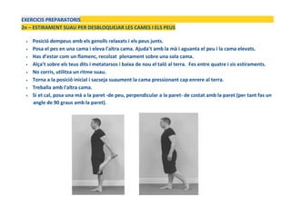 EXERCICIS PREPARATORIS
2n – ESTIRAMENT SUAU PER DESBLOQUEJAR LES CAMES I ELS PEUS
• Posició dempeus amb els genolls relaxats i els peus junts.
• Posa el pes en una cama i eleva l'altra cama. Ajuda’t amb la mà i aguanta el peu i la cama elevats.
• Has d’estar com un flamenc, recolzat plenament sobre una sola cama.
• Alça’t sobre els teus dits i metatarsos i baixa de nou el taló al terra. Fes entre quatre i sis estiraments.
• No corris, utilitza un ritme suau.
• Torna a la posició inicial i sacseja suaument la cama pressionant cap enrere al terra.
• Treballa amb l'altra cama.
• Si et cal, posa una mà a la paret -de peu, perpendicular a la paret- de costat amb la paret (per tant fas un
angle de 90 graus amb la paret).
 