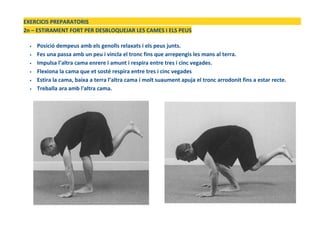 EXERCICIS PREPARATORIS
2n – ESTIRAMENT FORT PER DESBLOQUEJAR LES CAMES I ELS PEUS
• Posició dempeus amb els genolls relaxats i els peus junts.
• Fes una passa amb un peu i vincla el tronc fins que arrepengis les mans al terra.
• Impulsa l’altra cama enrere i amunt i respira entre tres i cinc vegades.
• Flexiona la cama que et sosté respira entre tres i cinc vegades
• Estira la cama, baixa a terra l’altra cama i molt suaument apuja el tronc arrodonit fins a estar recte.
• Treballa ara amb l'altra cama.
 