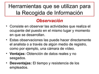 Herramientas que se utilizan para la Recogida de Información Observación Consiste en observar las actividades que realiza el ocupante del puesto en el mismo lugar y momento en que se desarrollan.  Estas observaciones las puede hacer directamente el analista o a través de algún medio de registro, como por ejemplo, una cámara de vídeo. Ventajas:  Obtención de datos reales y no sesgados. Desventajas:  El tiempo y resistencia de los empleados. 