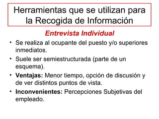 Herramientas que se utilizan para la Recogida de Información Entrevista Individual Se realiza al ocupante del puesto y/o superiores inmediatos. Suele ser semiestructurada (parte de un esquema). Ventajas:  Menor tiempo, opción de discusión y de ver distintos puntos de vista. Inconvenientes:  Percepciones Subjetivas del empleado. 