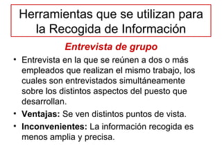 Herramientas que se utilizan para la Recogida de Información Entrevista de grupo Entrevista en la que se reúnen a dos o más empleados que realizan el mismo trabajo, los cuales son entrevistados simultáneamente sobre los distintos aspectos del puesto que desarrollan. Ventajas:  Se ven distintos puntos de vista. Inconvenientes:  La información recogida es menos amplia y precisa. 