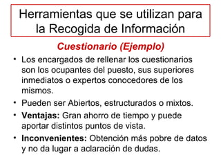 Herramientas que se utilizan para la Recogida de Información Cuestionario (Ejemplo) Los encargados de rellenar los cuestionarios son los ocupantes del puesto, sus superiores inmediatos o expertos conocedores de los mismos. Pueden ser Abiertos, estructurados o mixtos. Ventajas:  Gran ahorro de tiempo y puede aportar distintos puntos de vista. Inconvenientes:  Obtención más pobre de datos y no da lugar a aclaración de dudas. 
