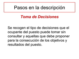 Toma de Decisiones Se recogen el tipo de decisiones que el ocupante del puesto puede tomar sin consultar y aquellas que debe proponer para la consecución de los objetivos y resultados del puesto. Pasos en la descripción 