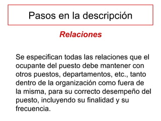 Relaciones Se especifican todas las relaciones que el ocupante del puesto debe mantener con otros puestos, departamentos, etc., tanto dentro de la organización como fuera de la misma, para su correcto desempeño del puesto, incluyendo su finalidad y su frecuencia. Pasos en la descripción 