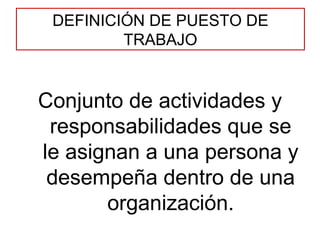 DEFINICIÓN DE PUESTO DE TRABAJO Conjunto de actividades y responsabilidades que se le asignan a una persona y desempeña dentro de una organización. 