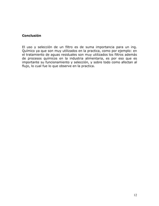Conclusión


El uso y selección de un filtro es de suma importancia para un ing.
Químico ya que son muy utilizados en la practica, como por ejemplo: en
el tratamiento de aguas residuales son muy utilizados los filtros además
de procesos químicos en la industria alimentaria, es por eso que es
importante su funcionamiento y selección, y sobre todo como afectan al
flujo, lo cual fue lo que observe en la practica.




                                                                      12
 