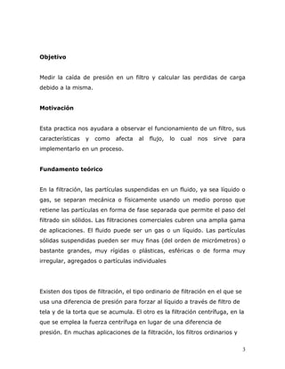 Objetivo


Medir la caída de presión en un filtro y calcular las perdidas de carga
debido a la misma.


Motivación


Esta practica nos ayudara a observar el funcionamiento de un filtro, sus
características   y   como   afecta   al   flujo,   lo   cual   nos   sirve   para
implementarlo en un proceso.


Fundamento teórico


En la filtración, las partículas suspendidas en un fluido, ya sea líquido o
gas, se separan mecánica o físicamente usando un medio poroso que
retiene las partículas en forma de fase separada que permite el paso del
filtrado sin sólidos. Las filtraciones comerciales cubren una amplia gama
de aplicaciones. El fluido puede ser un gas o un líquido. Las partículas
sólidas suspendidas pueden ser muy finas (del orden de micrómetros) o
bastante grandes, muy rígidas o plásticas, esféricas o de forma muy
irregular, agregados o partículas individuales




Existen dos tipos de filtración, el tipo ordinario de filtración en el que se
usa una diferencia de presión para forzar al líquido a través de filtro de
tela y de la torta que se acumula. El otro es la filtración centrífuga, en la
que se emplea la fuerza centrífuga en lugar de una diferencia de
presión. En muchas aplicaciones de la filtración, los filtros ordinarios y


                                                                                 3
 