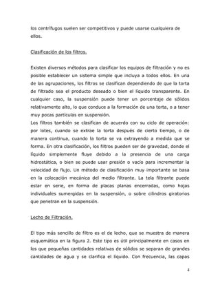 los centrífugos suelen ser competitivos y puede usarse cualquiera de
ellos.


Clasificación de los filtros.


Existen diversos métodos para clasificar los equipos de filtración y no es
posible establecer un sistema simple que incluya a todos ellos. En una
de las agrupaciones, los filtros se clasifican dependiendo de que la torta
de filtrado sea el producto deseado o bien el líquido transparente. En
cualquier caso, la suspensión puede tener un porcentaje de sólidos
relativamente alto, lo que conduce a la formación de una torta, o a tener
muy pocas partículas en suspensión.
Los filtros también se clasifican de acuerdo con su ciclo de operación:
por lotes, cuando se extrae la torta después de cierto tiempo, o de
manera continua, cuando la torta se va extrayendo a medida que se
forma. En otra clasificación, los filtros pueden ser de gravedad, donde el
líquido   simplemente     fluye   debido   a   la   presencia   de   una   carga
hidrostática, o bien se puede usar presión o vacío para incrementar la
velocidad de flujo. Un método de clasificación muy importante se basa
en la colocación mecánica del medio filtrante. La tela filtrante puede
estar en serie, en forma de placas planas encerradas, como hojas
individuales sumergidas en la suspensión, o sobre cilindros giratorios
que penetran en la suspensión.


Lecho de Filtración.


El tipo más sencillo de filtro es el de lecho, que se muestra de manera
esquemática en la figura 2. Este tipo es útil principalmente en casos en
los que pequeñas cantidades relativas de sólidos se separan de grandes
cantidades de agua y se clarifica el líquido. Con frecuencia, las capas


                                                                               4
 
