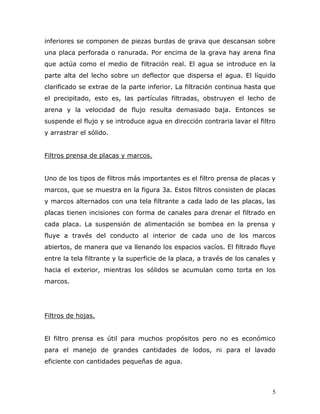 inferiores se componen de piezas burdas de grava que descansan sobre
una placa perforada o ranurada. Por encima de la grava hay arena fina
que actúa como el medio de filtración real. El agua se introduce en la
parte alta del lecho sobre un deflector que dispersa el agua. El líquido
clarificado se extrae de la parte inferior. La filtración continua hasta que
el precipitado, esto es, las partículas filtradas, obstruyen el lecho de
arena y la velocidad de flujo resulta demasiado baja. Entonces se
suspende el flujo y se introduce agua en dirección contraria lavar el filtro
y arrastrar el sólido.


Filtros prensa de placas y marcos.


Uno de los tipos de filtros más importantes es el filtro prensa de placas y
marcos, que se muestra en la figura 3a. Estos filtros consisten de placas
y marcos alternados con una tela filtrante a cada lado de las placas, las
placas tienen incisiones con forma de canales para drenar el filtrado en
cada placa. La suspensión de alimentación se bombea en la prensa y
fluye a través del conducto al interior de cada uno de los marcos
abiertos, de manera que va llenando los espacios vacíos. El filtrado fluye
entre la tela filtrante y la superficie de la placa, a través de los canales y
hacia el exterior, mientras los sólidos se acumulan como torta en los
marcos.




Filtros de hojas.


El filtro prensa es útil para muchos propósitos pero no es económico
para el manejo de grandes cantidades de lodos, ni para el lavado
eficiente con cantidades pequeñas de agua.



                                                                            5
 
