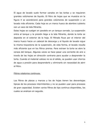 El agua de lavado suele formar canales en las tortas y se requieren
grandes volúmenes de líquido. El filtro de hojas que se muestra en la
figura 4 se acondicionó para grandes volúmenes de suspensión y un
lavado más eficiente. Cada hoja es un marco hueco de alambre cubierto
con un saco de tela filtrante.
Estas hojas se cuelgan en paralelo en un tanque cerrado. La suspensión
entra al tanque y la presión llega a la tela filtrante, donde la torta se
deposita en el exterior de la hoja. El filtrado fluye por el interior del
marco hueco hacia un cabezal de descarga y el líquido de lavado sigue
la misma trayectoria de la suspensión, de esta forma, el lavado resulta
más eficiente que en los filtros prensa. Para extraer la torta se abre la
coraza del tanque. Algunas veces se hace pasar una corriente de aire a
través de las hojas en dirección contraria para ayudar a desprender la
torta. Cuando el material valioso no es el sólido, se pueden usar chorros
de agua a presión para desprenderlo y eliminarlo sin necesidad de abrir
el filtro.


Filtros rotatorios continuos.


Los filtros de placas y marcos y los de hojas tienen las desventajas
típicas de los procesos intermitentes y no se pueden usar para procesos
de gran capacidad. Existen varios filtros de tipo continuo disponibles, los
cuales se analizan en seguida.




                                                                          6
 