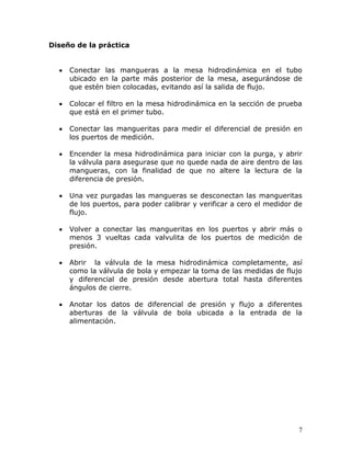 Diseño de la práctica


     Conectar las mangueras a la mesa hidrodinámica en el tubo
     ubicado en la parte más posterior de la mesa, asegurándose de
     que estén bien colocadas, evitando así la salida de flujo.

     Colocar el filtro en la mesa hidrodinámica en la sección de prueba
     que está en el primer tubo.

     Conectar las mangueritas para medir el diferencial de presión en
     los puertos de medición.

     Encender la mesa hidrodinámica para iniciar con la purga, y abrir
     la válvula para asegurase que no quede nada de aire dentro de las
     mangueras, con la finalidad de que no altere la lectura de la
     diferencia de presión.

     Una vez purgadas las mangueras se desconectan las mangueritas
     de los puertos, para poder calibrar y verificar a cero el medidor de
     flujo.

     Volver a conectar las mangueritas en los puertos y abrir más o
     menos 3 vueltas cada valvulita de los puertos de medición de
     presión.

     Abrir la válvula de la mesa hidrodinámica completamente, así
     como la válvula de bola y empezar la toma de las medidas de flujo
     y diferencial de presión desde abertura total hasta diferentes
     ángulos de cierre.

     Anotar los datos de diferencial de presión y flujo a diferentes
     aberturas de la válvula de bola ubicada a la entrada de la
     alimentación.




                                                                        7
 
