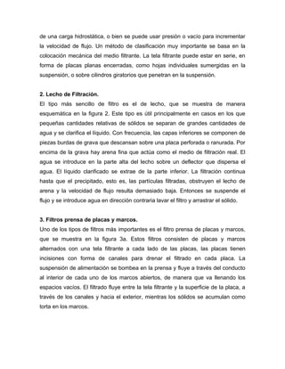 de una carga hidrostática, o bien se puede usar presión o vacío para incrementar
la velocidad de flujo. Un método de clasificación muy importante se basa en la
colocación mecánica del medio filtrante. La tela filtrante puede estar en serie, en
forma de placas planas encerradas, como hojas individuales sumergidas en la
suspensión, o sobre cilindros giratorios que penetran en la suspensión.


2. Lecho de Filtración.
El tipo más sencillo de filtro es el de lecho, que se muestra de manera
esquemática en la figura 2. Este tipo es útil principalmente en casos en los que
pequeñas cantidades relativas de sólidos se separan de grandes cantidades de
agua y se clarifica el líquido. Con frecuencia, las capas inferiores se componen de
piezas burdas de grava que descansan sobre una placa perforada o ranurada. Por
encima de la grava hay arena fina que actúa como el medio de filtración real. El
agua se introduce en la parte alta del lecho sobre un deflector que dispersa el
agua. El líquido clarificado se extrae de la parte inferior. La filtración continua
hasta que el precipitado, esto es, las partículas filtradas, obstruyen el lecho de
arena y la velocidad de flujo resulta demasiado baja. Entonces se suspende el
flujo y se introduce agua en dirección contraria lavar el filtro y arrastrar el sólido.


3. Filtros prensa de placas y marcos.
Uno de los tipos de filtros más importantes es el filtro prensa de placas y marcos,
que se muestra en la figura 3a. Estos filtros consisten de placas y marcos
alternados con una tela filtrante a cada lado de las placas, las placas tienen
incisiones con forma de canales para drenar el filtrado en cada placa. La
suspensión de alimentación se bombea en la prensa y fluye a través del conducto
al interior de cada uno de los marcos abiertos, de manera que va llenando los
espacios vacíos. El filtrado fluye entre la tela filtrante y la superficie de la placa, a
través de los canales y hacia el exterior, mientras los sólidos se acumulan como
torta en los marcos.
 