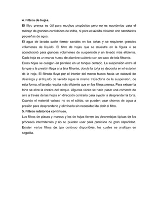 4. Filtros de hojas.
El filtro prensa es útil para muchos propósitos pero no es económico para el
manejo de grandes cantidades de lodos, ni para el lavado eficiente con cantidades
pequeñas de agua.
El agua de lavado suele formar canales en las tortas y se requieren grandes
volúmenes de líquido. El filtro de hojas que se muestra en la figura 4 se
acondicionó para grandes volúmenes de suspensión y un lavado más eficiente.
Cada hoja es un marco hueco de alambre cubierto con un saco de tela filtrante.
Estas hojas se cuelgan en paralelo en un tanque cerrado. La suspensión entra al
tanque y la presión llega a la tela filtrante, donde la torta se deposita en el exterior
de la hoja. El filtrado fluye por el interior del marco hueco hacia un cabezal de
descarga y el líquido de lavado sigue la misma trayectoria de la suspensión, de
esta forma, el lavado resulta más eficiente que en los filtros prensa. Para extraer la
torta se abre la coraza del tanque. Algunas veces se hace pasar una corriente de
aire a través de las hojas en dirección contraria para ayudar a desprender la torta.
Cuando el material valioso no es el sólido, se pueden usar chorros de agua a
presión para desprenderlo y eliminarlo sin necesidad de abrir el filtro.
5. Filtros rotatorios continuos.
Los filtros de placas y marcos y los de hojas tienen las desventajas típicas de los
procesos intermitentes y no se pueden usar para procesos de gran capacidad.
Existen varios filtros de tipo continuo disponibles, los cuales se analizan en
seguida.
 