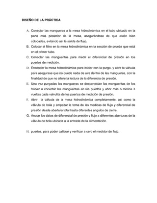 DISEÑO DE LA PRÁCTICA


  A. Conectar las mangueras a la mesa hidrodinámica en el tubo ubicado en la
     parte más posterior de la mesa, asegurándose de que estén bien
     colocadas, evitando así la salida de flujo.
  B. Colocar el filtro en la mesa hidrodinámica en la sección de prueba que está
     en el primer tubo.
  C. Conectar las mangueritas para medir el diferencial de presión en los
     puertos de medición.
  D. Encender la mesa hidrodinámica para iniciar con la purga, y abrir la válvula
     para asegurase que no quede nada de aire dentro de las mangueras, con la
     finalidad de que no altere la lectura de la diferencia de presión.
  E. Una vez purgadas las mangueras se desconectan las mangueritas de los
     Volver a conectar las mangueritas en los puertos y abrir más o menos 3
     vueltas cada valvulita de los puertos de medición de presión.
  F. Abrir   la válvula de la mesa hidrodinámica completamente, así como la
     válvula de bola y empezar la toma de las medidas de flujo y diferencial de
     presión desde abertura total hasta diferentes ángulos de cierre.
  G. Anotar los datos de diferencial de presión y flujo a diferentes aberturas de la
     válvula de bola ubicada a la entrada de la alimentación.


  H. puertos, para poder calibrar y verificar a cero el medidor de flujo.
 