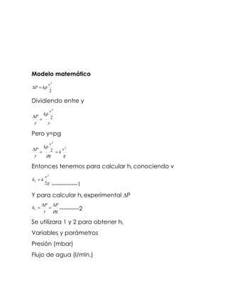 Modelo matemático
              v2
∆P = kρ
              2

Dividiendo entre y
           v2
         kρ
∆P          2
   =
 y        y

Pero y=pg
      v2
         kρ
∆P     2 =kv
             2
   =
 y   ρg     g

Entonces tenemos para calcular hL conociendo v
         v2
hL = k
         2g    -------------1
Y para calcular hL experimental ∆P
       ∆P ∆P
hL =      =
        y   ρg ----------2

Se utilizara 1 y 2 para obtener hL
Variables y parámetros
Presión (mbar)
Flujo de agua (l/min.)
 