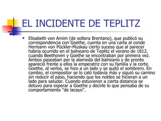 EL INCIDENTE DE TEPLITZ Elisabeth von Arnim (de soltera Brentano), que publicó su correspondencia con Goethe, cuenta en una carta al conde Hermann von Pückler-Muskau cierto suceso que al parecer habría ocurrido en el balneario de Teplitz el verano de 1812, cuando Beethoven y Goethe se encontraban por primera vez. Ambos paseaban por la alameda del balneario y de pronto apareció frente a ellos la emperatriz con su familia y la corte. Goethe, al verlos, se hizo a un lado y se quitó el sombrero. En cambio, el compositor se lo caló todavía más y siguió su camino sin reducir el paso, haciendo que los nobles se hicieran a un lado para saludar. Cuando estuvieron a cierta distancia se detuvo para esperar a Goethe y decirle lo que pensaba de su comportamiento "de lacayo". 