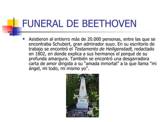 FUNERAL DE BEETHOVEN Asistieron al entierro más de 20.000 personas, entre las que se encontraba Schubert, gran admirador suyo. En su escritorio de trabajo se encontró el  Testamento de Heiligenstadt , redactado en 1802, en donde explica a sus hermanos el porqué de su profunda amargura. También se encontró una desgarradora carta de amor dirigida a su “amada inmortal” a la que llama “mi ángel, mi todo, mi mismo yo”.     