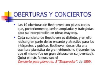 OBERTURAS Y CONCIERTOS Las 10 oberturas de Beethoven son piezas cortas que, posteriormente, serían ampliadas y trabajadas para su incorporación en obras mayores.  Cada concierto de Beethoven es distinto, y en ello radica gran parte de su encanto y atractivo para los intérpretes y público. Beethoven desarrolla una escritura pianística de gran virtuosismo (recordemos que él mismo fue un gran virtuoso en su juventud). Quizá el más famoso sea el  Concierto para piano no. 5 “Emperador” , de  1809 ,  