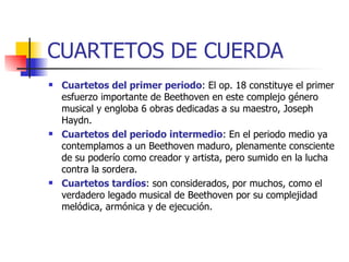 CUARTETOS DE CUERDA Cuartetos del primer periodo : El op. 18 constituye el primer esfuerzo importante de Beethoven en este complejo género musical y engloba 6 obras dedicadas a su maestro, Joseph Haydn. Cuartetos del periodo intermedio : En el periodo medio ya contemplamos a un Beethoven maduro, plenamente consciente de su poderío como creador y artista, pero sumido en la lucha contra la sordera. Cuartetos tardíos : son considerados, por muchos, como el verdadero legado musical de Beethoven por su complejidad melódica, armónica y de ejecución.  