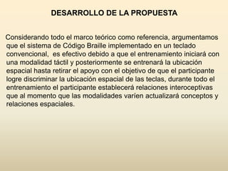 DESARROLLO DE LA PROPUESTA


Considerando todo el marco teórico como referencia, argumentamos
que el sistema de Código Braille implementado en un teclado
convencional, es efectivo debido a que el entrenamiento iniciará con
una modalidad táctil y posteriormente se entrenará la ubicación
espacial hasta retirar el apoyo con el objetivo de que el participante
logre discriminar la ubicación espacial de las teclas, durante todo el
entrenamiento el participante establecerá relaciones interoceptivas
que al momento que las modalidades varíen actualizará conceptos y
relaciones espaciales.
 