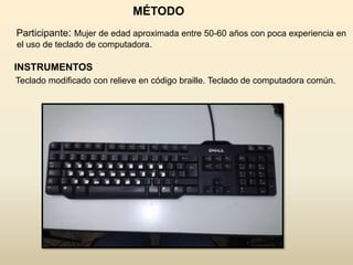 MÉTODO
Participante: Mujer de edad aproximada entre 50-60 años con poca experiencia en
el uso de teclado de computadora.

INSTRUMENTOS
Teclado modificado con relieve en código braille. Teclado de computadora común.
 