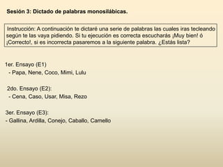 Sesión 3: Dictado de palabras monosilábicas.


 Instrucción: A continuación te dictaré una serie de palabras las cuales iras tecleando
según te las vaya pidiendo. Si tu ejecución es correcta escucharás ¡Muy bien! ó
¡Correcto!, si es incorrecta pasaremos a la siguiente palabra. ¿Estás lista?



1er. Ensayo (E1)
 - Papa, Nene, Coco, Mimi, Lulu

2do. Ensayo (E2):
 - Cena, Caso, Usar, Misa, Rezo

3er. Ensayo (E3):
- Gallina, Ardilla, Conejo, Caballo, Camello
 