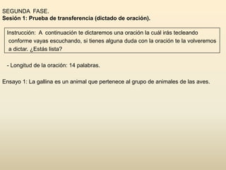 SEGUNDA FASE.
Sesión 1: Prueba de transferencia (dictado de oración).

 Instrucción: A continuación te dictaremos una oración la cuál irás tecleando
  conforme vayas escuchando, si tienes alguna duda con la oración te la volveremos
  a dictar. ¿Estás lista?

 - Longitud de la oración: 14 palabras.

Ensayo 1: La gallina es un animal que pertenece al grupo de animales de las aves.
 