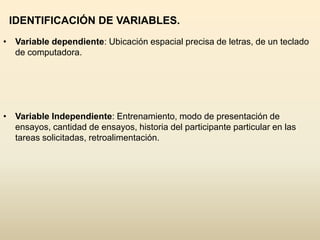 IDENTIFICACIÓN DE VARIABLES.
• Variable dependiente: Ubicación espacial precisa de letras, de un teclado
  de computadora.




• Variable Independiente: Entrenamiento, modo de presentación de
  ensayos, cantidad de ensayos, historia del participante particular en las
  tareas solicitadas, retroalimentación.
 