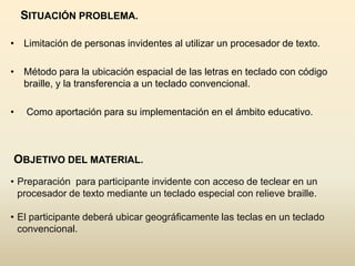 SITUACIÓN PROBLEMA.

• Limitación de personas invidentes al utilizar un procesador de texto.

• Método para la ubicación espacial de las letras en teclado con código
  braille, y la transferencia a un teclado convencional.

•   Como aportación para su implementación en el ámbito educativo.



OBJETIVO DEL MATERIAL.
• Preparación para participante invidente con acceso de teclear en un
  procesador de texto mediante un teclado especial con relieve braille.

• El participante deberá ubicar geográficamente las teclas en un teclado
  convencional.
 