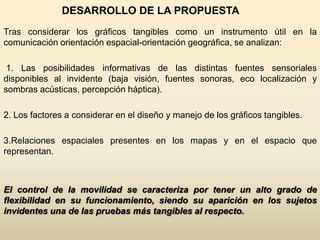 DESARROLLO DE LA PROPUESTA
Tras considerar los gráficos tangibles como un instrumento útil en la
comunicación orientación espacial-orientación geográfica, se analizan:

 1. Las posibilidades informativas de las distintas fuentes sensoriales
disponibles al invidente (baja visión, fuentes sonoras, eco localización y
sombras acústicas, percepción háptica).

2. Los factores a considerar en el diseño y manejo de los gráficos tangibles.

3.Relaciones espaciales presentes en los mapas y en el espacio que
representan.



El control de la movilidad se caracteriza por tener un alto grado de
flexibilidad en su funcionamiento, siendo su aparición en los sujetos
invidentes una de las pruebas más tangibles al respecto.
 