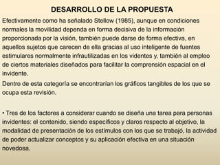 DESARROLLO DE LA PROPUESTA
Efectivamente como ha señalado Stellow (1985), aunque en condiciones
normales la movilidad dependa en forma decisiva de la información
proporcionada por la visión, también puede darse de forma efectiva, en
aquellos sujetos que carecen de ella gracias al uso inteligente de fuentes
estimulares normalmente infrautilizadas en los videntes y, también al empleo
de ciertos materiales diseñados para facilitar la comprensión espacial en el
invidente.
Dentro de esta categoría se encontrarían los gráficos tangibles de los que se
ocupa esta revisión.


• Tres de los factores a considerar cuando se diseña una tarea para personas
invidentes: el contenido, siendo específicos y claros respecto al objetivo, la
modalidad de presentación de los estímulos con los que se trabajó, la actividad
de poder actualizar conceptos y su aplicación efectiva en una situación
novedosa.
 