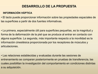 DESARROLLO DE LA PROPUESTA
 INFORMACIÓN HÁPTICA
• El tacto puede proporcionar información sobre las propiedades espaciales de
las superficies a partir de dos fuentes informativas.


• La primera, especialmente útil para superficies pequeñas, es la magnitud y
forma de la deformación de la piel que se produce al entrar en contacto con
alguna superficie. La segunda, más importante respecto a la movilidad es la
información cinestésica proporcionada por los receptores de músculos y
articulaciones.


• Las relaciones establecidas y evaluadas durante las sesiones de
entrenamiento se comparan posteriormente en pruebas de transferencia, las
cuales posibilitan la investigación del comportamiento en condiciones distintas
a su adquisición.
 
