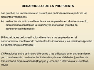 DESARROLLO DE LA PROPUESTA

Las pruebas de transferencia se estructuran particularmente a partir de las
siguientes variaciones:
A) Instancias de estímulo diferentes a las empleadas en el entrenamiento,
   manteniendo constantes la relación y la modalidad (prueba de
   transferencia intramodal)


B) Modalidades de los estímulos diferentes a las empleadas en el
entrenamiento, manteniendo constantes las instancias y las relaciones (prueba
de transferencia extramodal)


C) Relaciones entre estímulos diferentes a las utilizadas en el entrenamiento,
pero manteniendo constantes las instancias y las modalidades (pruebas de
transferencia extrarrelacional) (Irigoyen y Jiménez, 1999; Varela y Quintana,
1995).
 
