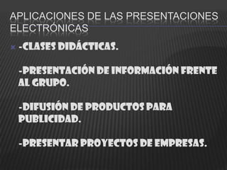 APLICACIONES DE LAS PRESENTACIONES
ELECTRÓNICAS
   -Clases didácticas.

    -Presentación de información frente
    al grupo.

    -Difusión de productos para
    publicidad.

    -Presentar proyectos de empresas.
 