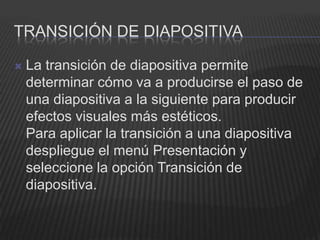 TRANSICIÓN DE DIAPOSITIVA

   La transición de diapositiva permite
    determinar cómo va a producirse el paso de
    una diapositiva a la siguiente para producir
    efectos visuales más estéticos.
    Para aplicar la transición a una diapositiva
    despliegue el menú Presentación y
    seleccione la opción Transición de
    diapositiva.
 