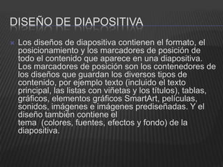DISEÑO DE DIAPOSITIVA
   Los diseños de diapositiva contienen el formato, el
    posicionamiento y los marcadores de posición de
    todo el contenido que aparece en una diapositiva.
    Los marcadores de posición son los contenedores de
    los diseños que guardan los diversos tipos de
    contenido, por ejemplo texto (incluido el texto
    principal, las listas con viñetas y los títulos), tablas,
    gráficos, elementos gráficos SmartArt, películas,
    sonidos, imágenes e imágenes prediseñadas. Y el
    diseño también contiene el
    tema (colores, fuentes, efectos y fondo) de la
    diapositiva.
 