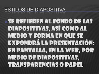 ESTILOS DE DIAPOSITIVA

Se refieren al fondo de las
 diapositivas, así como al
 medio y forma en que se
 expondrá la presentación:
 en pantalla, en la web, por
 medio de diapositivas,
 transparencias o papel
 