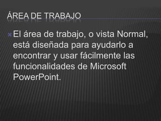 ÁREA DE TRABAJO

 Elárea de trabajo, o vista Normal,
 está diseñada para ayudarlo a
 encontrar y usar fácilmente las
 funcionalidades de Microsoft
 PowerPoint.
 