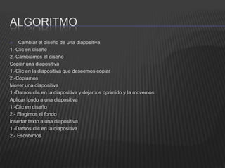 ALGORITMO
   Cambiar el diseño de una diapositiva
1.-Clic en diseño
2.-Cambiamos el diseño
Copiar una diapositiva
1.-Clic en la diapositiva que deseemos copiar
2.-Copiamos
Mover una diapositiva
1.-Damos clic en la diapositiva y dejamos oprimido y la movemos
Aplicar fondo a una diapositiva
1.-Clic en diseño
2.- Elegimos el fondo
Insertar texto a una diapositiva
1.-Damos clic en la diapositiva
2.- Escribimos
 