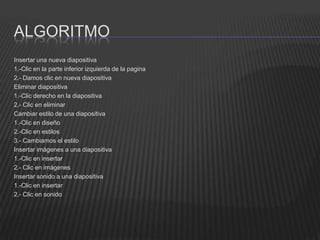 ALGORITMO
Insertar una nueva diapositiva
1.-Clic en la parte inferior izquierda de la pagina
2.- Damos clic en nueva diapositiva
Eliminar diapositiva
1.-Clic derecho en la diapositiva
2.- Clic en eliminar
Cambiar estilo de una diapositiva
1.-Clic en diseño
2.-Clic en estilos
3.- Cambiamos el estilo
Insertar imágenes a una diapositiva
1.-Clic en insertar
2.- Clic en imágenes
Insertar sonido a una diapositiva
1.-Clic en insertar
2.- Clic en sonido
 