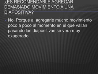¿ES RECOMENDABLE AGREGAR
DEMASIADO MOVIMIENTO A UNA
DIAPOSITIVA?
   No. Porque al agregarle mucho movimiento
    poco a poco al momento en el que vallan
    pasando las diapositivas se vera muy
    exagerado.
 