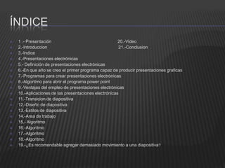 ÍNDICE
   1 .- Presentación                                  20.-Video
   2.-Introduccion                                    21.-Conclusion
   3.-Indice
   4.-Presentaciones electrónicas
   5.- Definición de presentaciones electrónicas
   6.-En que año se creo el primer programa capaz de producir presentaciones graficas
   7.-Programas para crear presentaciones electrónicas
   8.-Algoritmo para abrir el programa power point
   9.-Ventajas del empleo de presentaciones electrónicas
   10.-Aplicaciones de las presentaciones electrónicas
   11.-Transicion de diapositiva
   12.-Diseño de diapositiva
   13.-Estilos de diapositiva
   14.-Area de trabajo
   15.- Algoritmo
   16.-Algoritmo
   17.-Algoritmo
   18.-Algoritmo
   19.-¿Es recomendable agregar demasiado movimiento a una diapositiva?
 