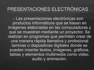 PRESENTACIONES ELECTRÓNICAS
    Las presentaciones electrónicas son
   productos informáticos que se basan en
imágenes elaboradas en las computadoras y
 que se muestran mediante un proyector. Se
realizan en programas que permiten crear de
  una manera rápida llamativa y profesional
  laminas o diapositivas digitales donde se
 pueden insertar textos, imágenes, gráficos,
 tablas y elementos multimedia como video,
             audio y animación.
 