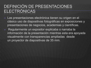 DEFINICIÓN DE PRESENTACIONES
ELECTRÓNICAS
   Las presentaciones electrónica tienen su origen en el
    clásico uso de diapositivas fotográficas en exposiciones y
    presentaciones de negocios, academias y científicas.
    Regularmente un expositor explicaba o narraba la
    información de la presentación mientras esta era apoyada
    visualmente con transparencias ampliadas desde
    un proyector de diapositivas de 35 mm.
 