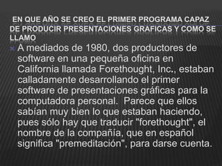 EN QUE AÑO SE CREO EL PRIMER PROGRAMA CAPAZ
DE PRODUCIR PRESENTACIONES GRAFICAS Y COMO SE
LLAMO
   A mediados de 1980, dos productores de
    software en una pequeña oficina en
    California llamada Forethought, Inc., estaban
    calladamente desarrollando el primer
    software de presentaciones gráficas para la
    computadora personal. Parece que ellos
    sabían muy bien lo que estaban haciendo,
    pues sólo hay que traducir "forethought", el
    nombre de la compañía, que en español
    significa "premeditación", para darse cuenta.
 