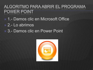 ALGORITMO PARA ABRIR EL PROGRAMA
POWER POINT
 1.- Damos clic en Microsoft Office
 2.- Lo abrimos

 3.- Damos clic en Power Point
 