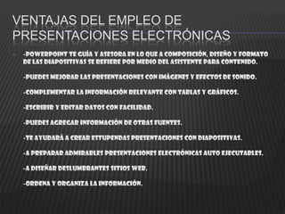 VENTAJAS DEL EMPLEO DE
PRESENTACIONES ELECTRÓNICAS
   -PowerPoint te guía y asesora en lo que a composición, diseño y formato
    de las diapositivas se refiere por medio del asistente para contenido.

    -Puedes mejorar las presentaciones con imágenes y efectos de sonido.

    -Complementar la información relevante con tablas y gráficos.

    -Escribir y editar datos con facilidad.

    -Puedes agregar información de otras fuentes.

    -Te ayudará a crear estupendas presentaciones con diapositivas.

    -A preparar admirables presentaciones electrónicas auto ejecutables.

    -A diseñar deslumbrantes sitios Web.

    -Ordena y organiza la información.
 