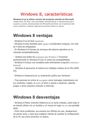 Windows 8, características
Windows 8 es la última versión del producto estrella de Microsoft,
creado hace 30 años. Sus principales características e implicaciones para
usuarios y socios empresariales de Microsoft permiten ver el potencial del
nuevo sistema y esbozar algunas previsiones sobre su futuro




Windows 8 ventajas
- Windows 8 es de fácil instalación.
- Windows 8 esta diseñado para equipos considerados antiguos, con más
de 4 años de antigüedad.
- En Windows 8 el tiempo de arranque del sistema operativo se ha
reducido considerablemente.

- Destaca que todos los programas para Windows 7 funcionan
perfectamente en Windows 8 (Ver el centro de compatibilidad).
- Windows 8 incluye una completa suite antimalware (requiere conexión a
Internet).
- Windows 8 aprovecha al máximo los múltiples núcleos de la CPU (AMD
FX).

- Windows 8 destacará por su aceleración gráfica por hardware.

- Trae opciones sin entrar al navegador como mensajes instantáneos con
tus contactos, mapas, el email, el clima y acceso a skydriver, además
juegos y otros (requiere conexión a Internet).




Windows 8 desventajas
- Windows 8 Metro (Interfaz Moderno) es un tanto molesto, sobre todo si
se intenta utilizar con un teclado y un mouse en lugar de con una pantalla
táctil.
- Entre otros problemas, sus accesos son difíciles de usar, desaparecen
sin previo aviso, y hace que cualquier intento de cambiar la configuración
de tu PC sea como encontrar un tesoro.
 
