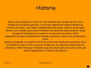 Historia
Venecia fue fundada en el siglo V d.C. por personas que trataban de huir de los
ataques de los pueblos germanos. Al principio dependía del Imperio Romano de
Oriente, pero poco a poco llegó a independizarse de aquello. Durante varios siglos
Venecia tuvo un poder que le permitió dominar los mares del mundo medieval. Ocupó
una posición dominante en el comercio con los reinos de China e India.
Después de una época de dominación francesa y austriaca, Venecia fue incorporada a
Italia.
Desde su fundación, la ciudad ha sufrido los efectos de inundaciones periódicas. En la
actualidad la ciudad afronta una grave amenaza por las repetidas inundaciones. En
primavera y otoño tiene lugar la llamada acqua alta (marea alta), dos veces al día, que
inunda completamente la Plaza de San Marcos.

30/01/14

David Delgado 4ºB

6

 