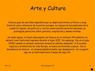 Arte y Cultura
Venecia goza de una fama legendaria por su amplio patrimonio artístico y largo
historial como referencia de la pintura europea. La riqueza de los poderosos de la
ciudad (la Iglesia, los políticos y ciertos comerciantes) permitió mantener un
prolongado patrocinio sobre pintores, arquitectos y demás artistas.
Sin duda alguna, la fiesta más popular de Venecia es el carnaval. Oficialmente se
declaró como festividad suprema durante el siglo XIII. Sin embargo, fue en el siglo
XVIII cuando el carnaval veneciano alcanzó su máximo esplendor. A él acudían
viajeros y aristócratas de toda Europa, en busca de diversión y placer. Con la
decadencia de Venecia , el carnaval palideció hasta casi desaparecer. Se recuperó
algo de su festividad hacia finales del siglo XX.

30/01/14

David Delgado 4ºB

8

 